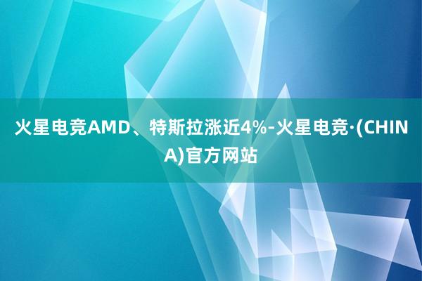 火星电竞AMD、特斯拉涨近4%-火星电竞·(CHINA)官方网站