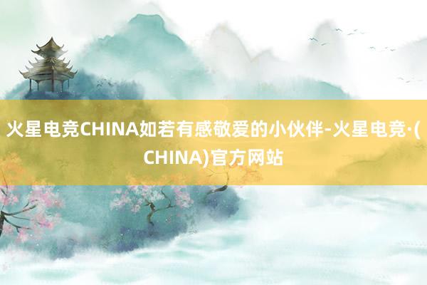 火星电竞CHINA如若有感敬爱的小伙伴-火星电竞·(CHINA)官方网站