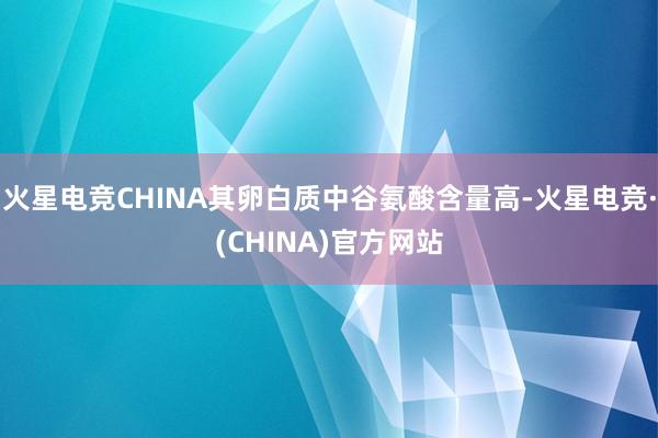 火星电竞CHINA其卵白质中谷氨酸含量高-火星电竞·(CHINA)官方网站