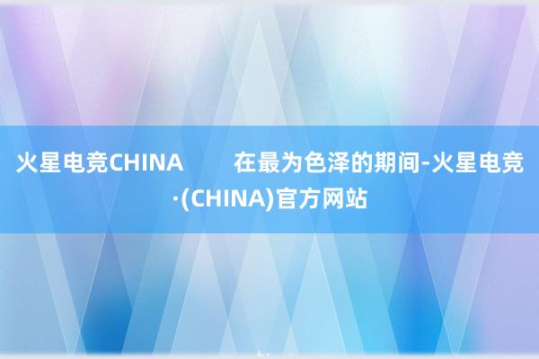 火星电竞CHINA        在最为色泽的期间-火星电竞·(CHINA)官方网站