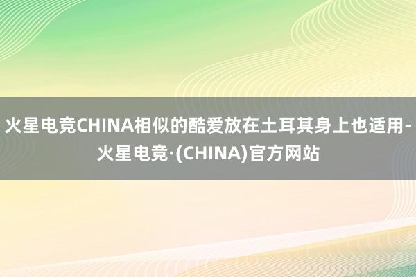 火星电竞CHINA相似的酷爱放在土耳其身上也适用-火星电竞·(CHINA)官方网站