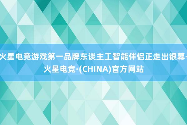 火星电竞游戏第一品牌东谈主工智能伴侣正走出银幕-火星电竞·(CHINA)官方网站