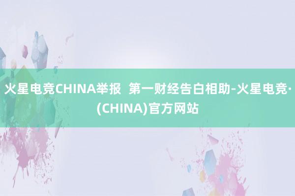 火星电竞CHINA举报  第一财经告白相助-火星电竞·(CHINA)官方网站