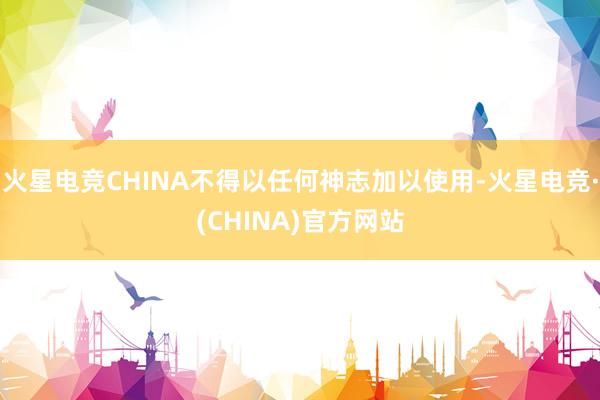 火星电竞CHINA不得以任何神志加以使用-火星电竞·(CHINA)官方网站