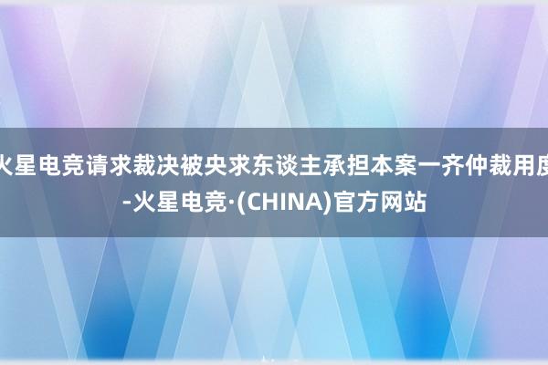 火星电竞请求裁决被央求东谈主承担本案一齐仲裁用度-火星电竞·(CHINA)官方网站