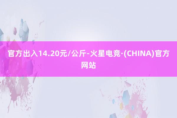 官方出入14.20元/公斤-火星电竞·(CHINA)官方网站