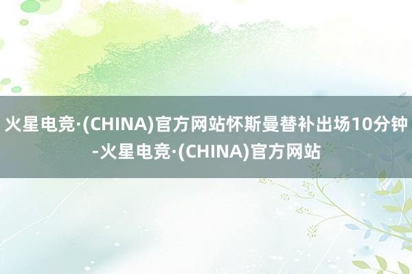 火星电竞·(CHINA)官方网站怀斯曼替补出场10分钟-火星电竞·(CHINA)官方网站