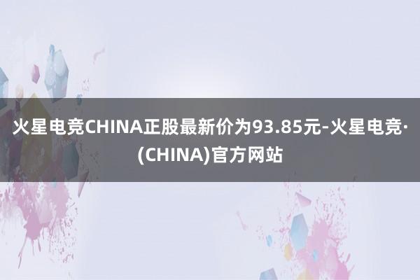 火星电竞CHINA正股最新价为93.85元-火星电竞·(CHINA)官方网站