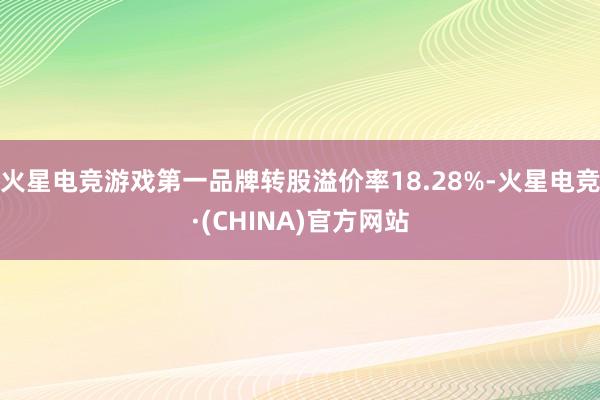 火星电竞游戏第一品牌转股溢价率18.28%-火星电竞·(CHINA)官方网站