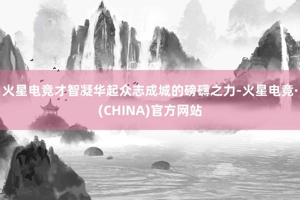 火星电竞才智凝华起众志成城的磅礴之力-火星电竞·(CHINA)官方网站