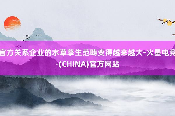 官方关系企业的水草孳生范畴变得越来越大-火星电竞·(CHINA)官方网站