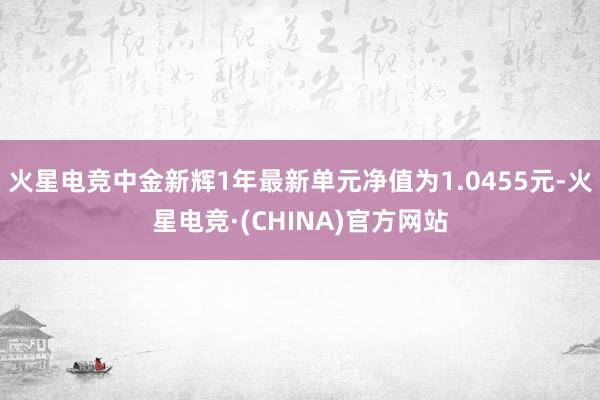 火星电竞中金新辉1年最新单元净值为1.0455元-火星电竞·(CHINA)官方网站