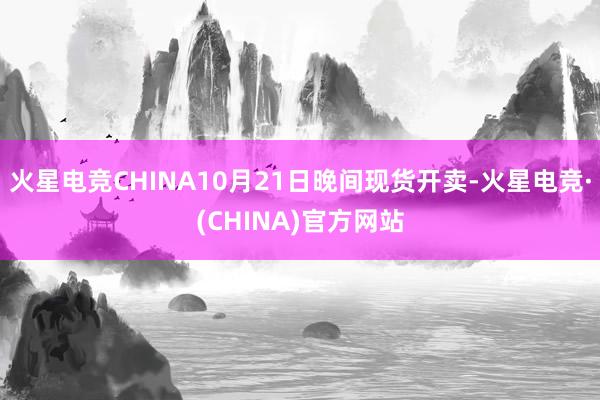 火星电竞CHINA10月21日晚间现货开卖-火星电竞·(CHINA)官方网站