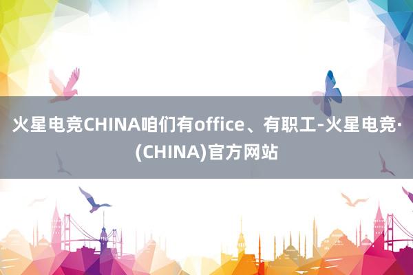 火星电竞CHINA咱们有office、有职工-火星电竞·(CHINA)官方网站