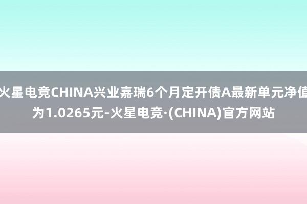 火星电竞CHINA兴业嘉瑞6个月定开债A最新单元净值为1.0265元-火星电竞·(CHINA)官方网站