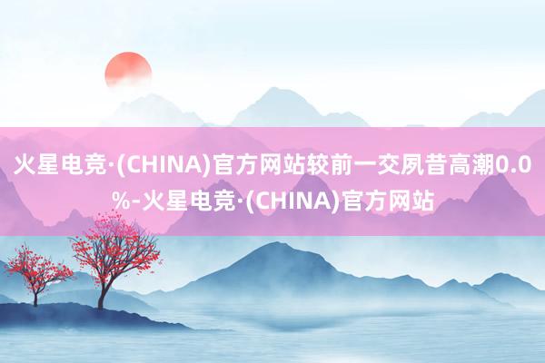 火星电竞·(CHINA)官方网站较前一交夙昔高潮0.0%-火星电竞·(CHINA)官方网站