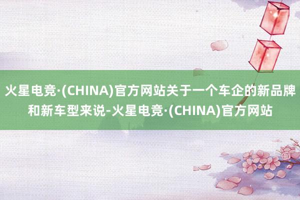 火星电竞·(CHINA)官方网站关于一个车企的新品牌和新车型来说-火星电竞·(CHINA)官方网站