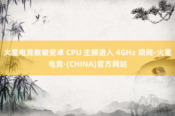 火星电竞教唆安卓 CPU 主频进入 4GHz 期间-火星电竞·(CHINA)官方网站