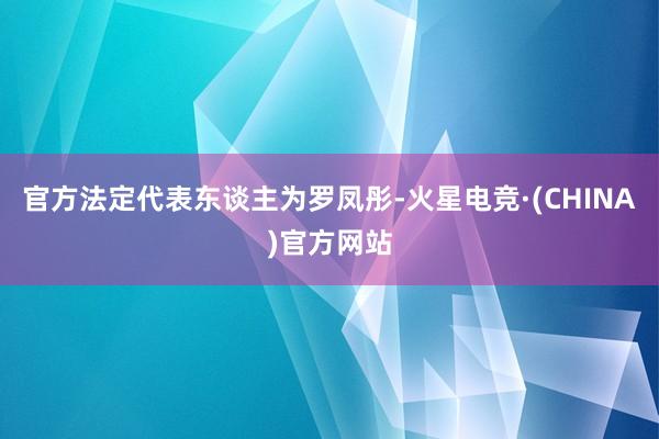 官方法定代表东谈主为罗凤彤-火星电竞·(CHINA)官方网站