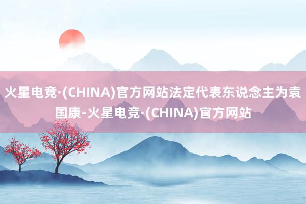 火星电竞·(CHINA)官方网站法定代表东说念主为袁国康-火星电竞·(CHINA)官方网站