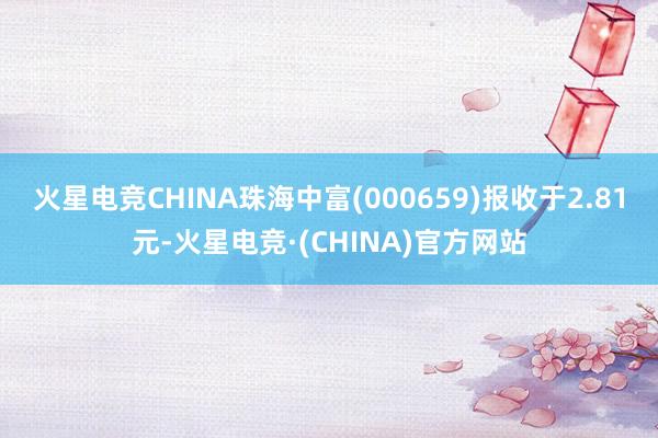 火星电竞CHINA珠海中富(000659)报收于2.81元-火星电竞·(CHINA)官方网站