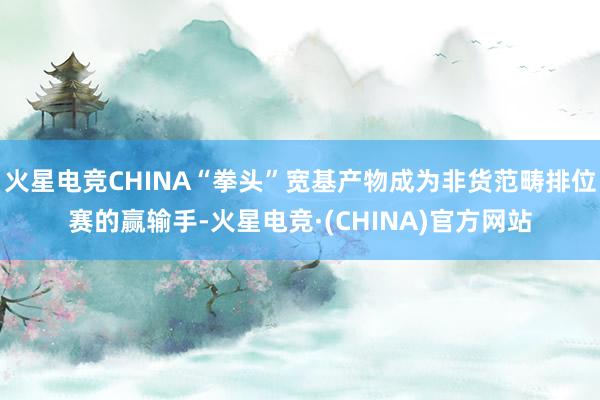 火星电竞CHINA“拳头”宽基产物成为非货范畴排位赛的赢输手-火星电竞·(CHINA)官方网站