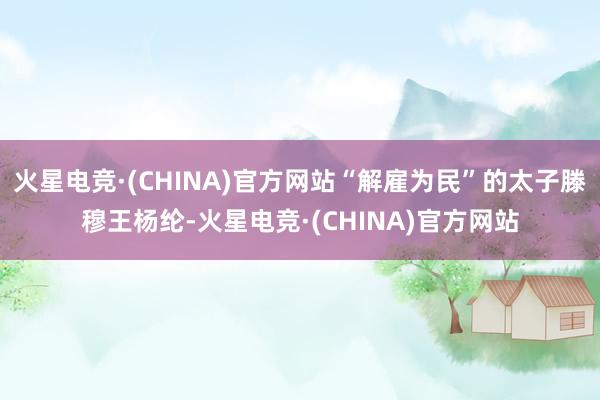 火星电竞·(CHINA)官方网站“解雇为民”的太子滕穆王杨纶-火星电竞·(CHINA)官方网站