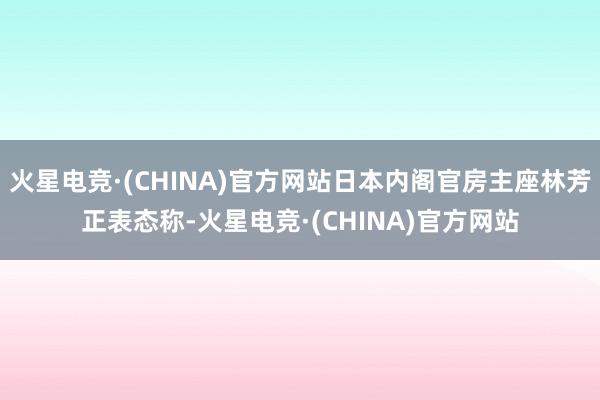 火星电竞·(CHINA)官方网站日本内阁官房主座林芳正表态称-火星电竞·(CHINA)官方网站