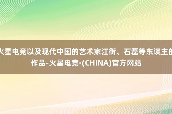 火星电竞以及现代中国的艺术家江衡、石磊等东谈主的作品-火星电竞·(CHINA)官方网站