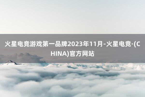 火星电竞游戏第一品牌　　2023年11月-火星电竞·(CHINA)官方网站