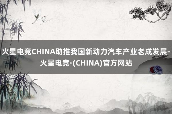 火星电竞CHINA助推我国新动力汽车产业老成发展-火星电竞·(CHINA)官方网站