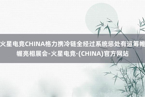 火星电竞CHINA格力携冷链全经过系统惩处有运筹帷幄亮相展会-火星电竞·(CHINA)官方网站