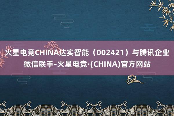 火星电竞CHINA达实智能（002421）与腾讯企业微信联手-火星电竞·(CHINA)官方网站