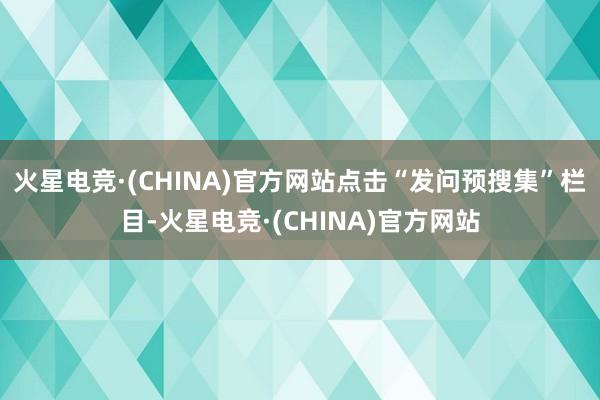 火星电竞·(CHINA)官方网站点击“发问预搜集”栏目-火星电竞·(CHINA)官方网站