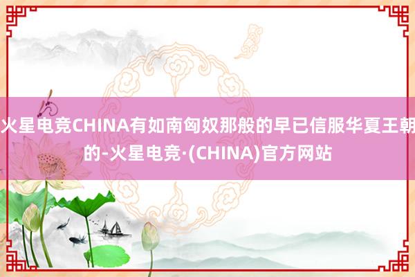 火星电竞CHINA有如南匈奴那般的早已信服华夏王朝的-火星电竞·(CHINA)官方网站