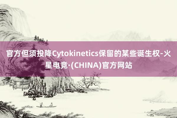 官方但须投降Cytokinetics保留的某些诞生权-火星电竞·(CHINA)官方网站