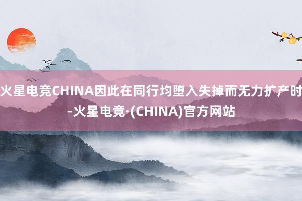 火星电竞CHINA因此在同行均堕入失掉而无力扩产时-火星电竞·(CHINA)官方网站