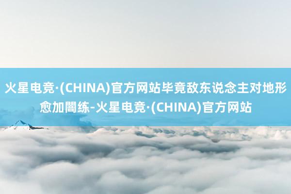 火星电竞·(CHINA)官方网站毕竟敌东说念主对地形愈加闇练-火星电竞·(CHINA)官方网站