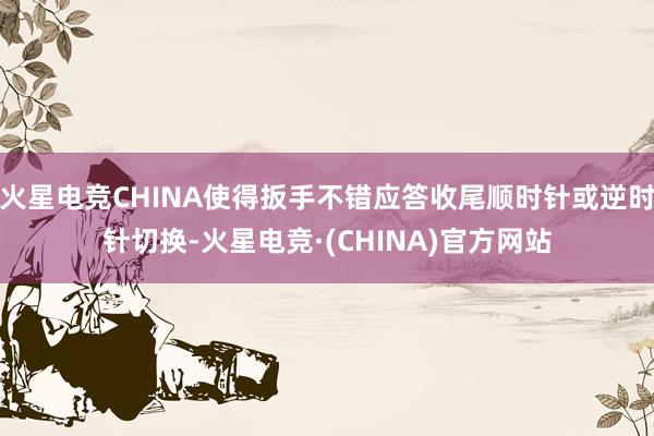 火星电竞CHINA使得扳手不错应答收尾顺时针或逆时针切换-火星电竞·(CHINA)官方网站