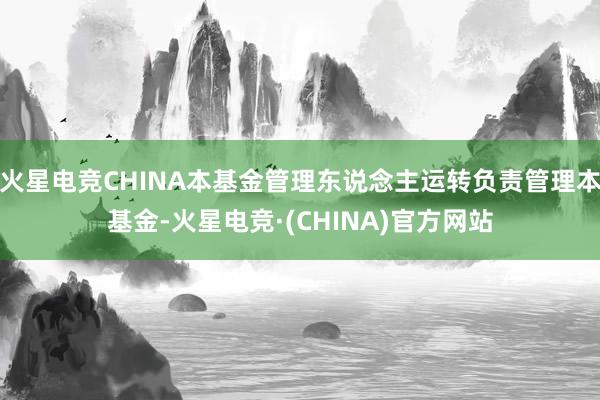 火星电竞CHINA本基金管理东说念主运转负责管理本基金-火星电竞·(CHINA)官方网站