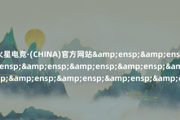 火星电竞·(CHINA)官方网站&ensp;&ensp;&ensp;&ensp;&ensp;&ensp;&ensp;&ensp;&ensp;&ensp;&ensp;&ensp;&ensp;&ensp;&ensp;&ensp;&ensp;&ensp;&ensp;&ensp;&ensp;&ensp;&ensp;&ensp;&ensp;&ensp;&ensp;&ensp;&ensp;&ensp;&ens