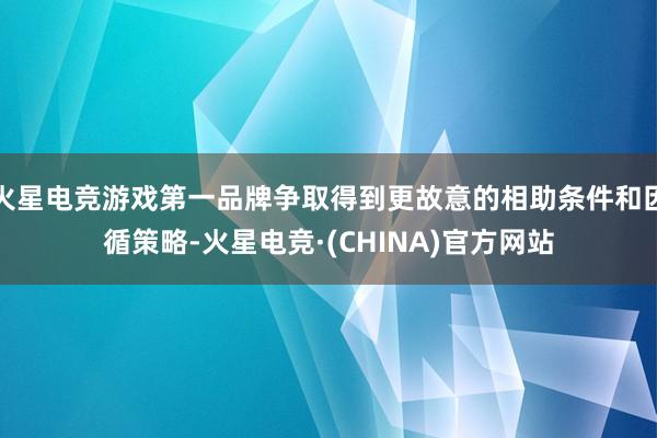 火星电竞游戏第一品牌争取得到更故意的相助条件和因循策略-火星电竞·(CHINA)官方网站