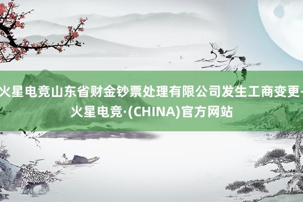 火星电竞山东省财金钞票处理有限公司发生工商变更-火星电竞·(CHINA)官方网站