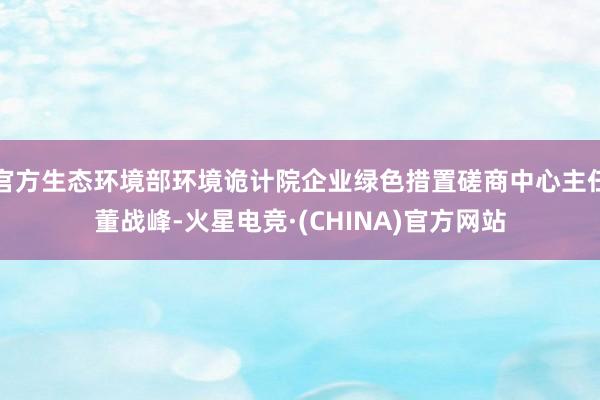 官方生态环境部环境诡计院企业绿色措置磋商中心主任董战峰-火星电竞·(CHINA)官方网站