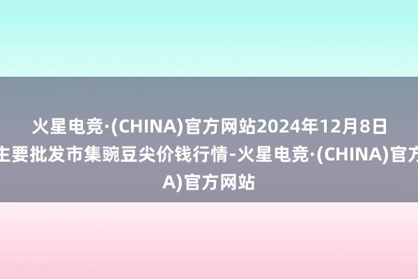 火星电竞·(CHINA)官方网站2024年12月8日天下主要批发市集豌豆尖价钱行情-火星电竞·(CHINA)官方网站