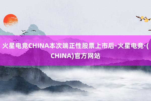 火星电竞CHINA本次端正性股票上市后-火星电竞·(CHINA)官方网站