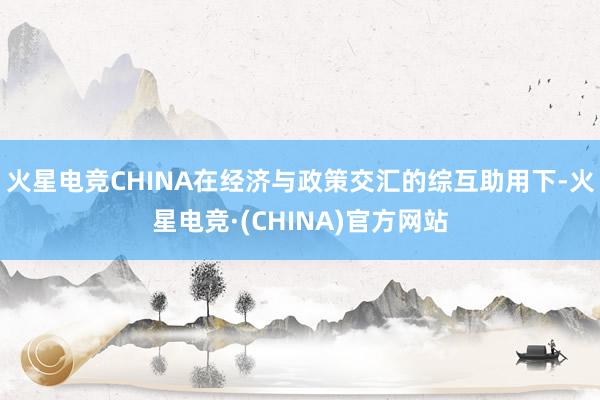 火星电竞CHINA在经济与政策交汇的综互助用下-火星电竞·(CHINA)官方网站