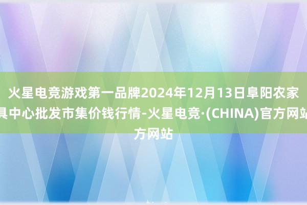 火星电竞游戏第一品牌2024年12月13日阜阳农家具中心批发市集价钱行情-火星电竞·(CHINA)官方网站