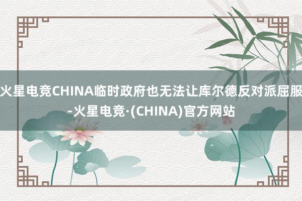 火星电竞CHINA临时政府也无法让库尔德反对派屈服-火星电竞·(CHINA)官方网站