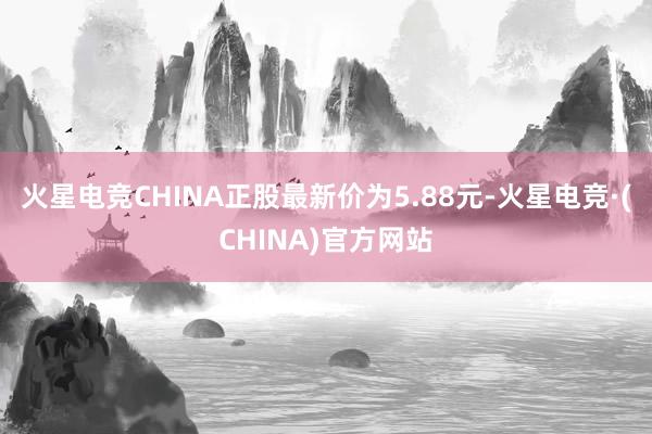 火星电竞CHINA正股最新价为5.88元-火星电竞·(CHINA)官方网站